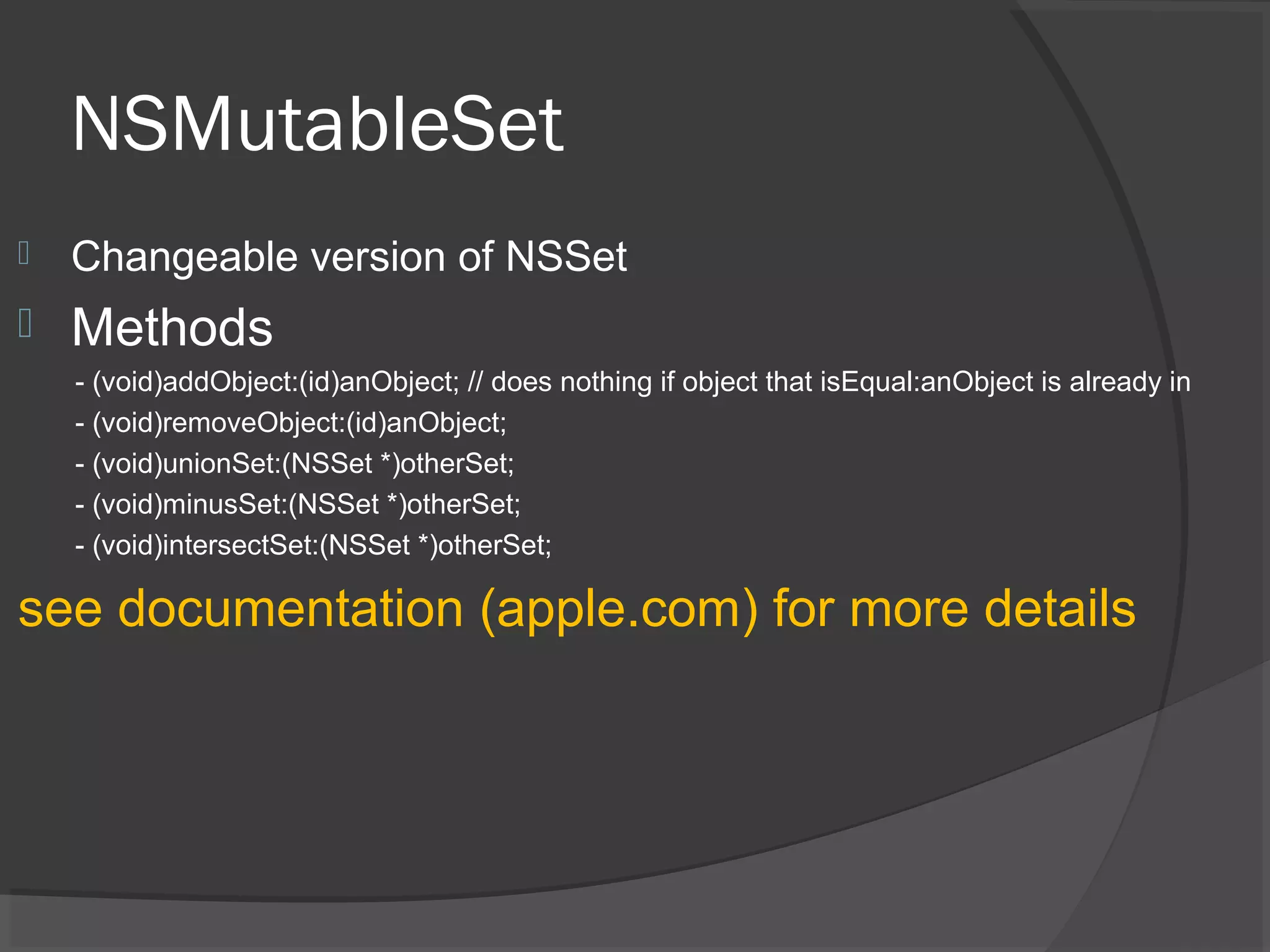 NSMutableSet  Changeable version of NSSet  Methods - (void)addObject:(id)anObject; // does nothing if object that isEqual:anObject is already in - (void)removeObject:(id)anObject; - (void)unionSet:(NSSet *)otherSet; - (void)minusSet:(NSSet *)otherSet; - (void)intersectSet:(NSSet *)otherSet; see documentation (apple.com) for more details 