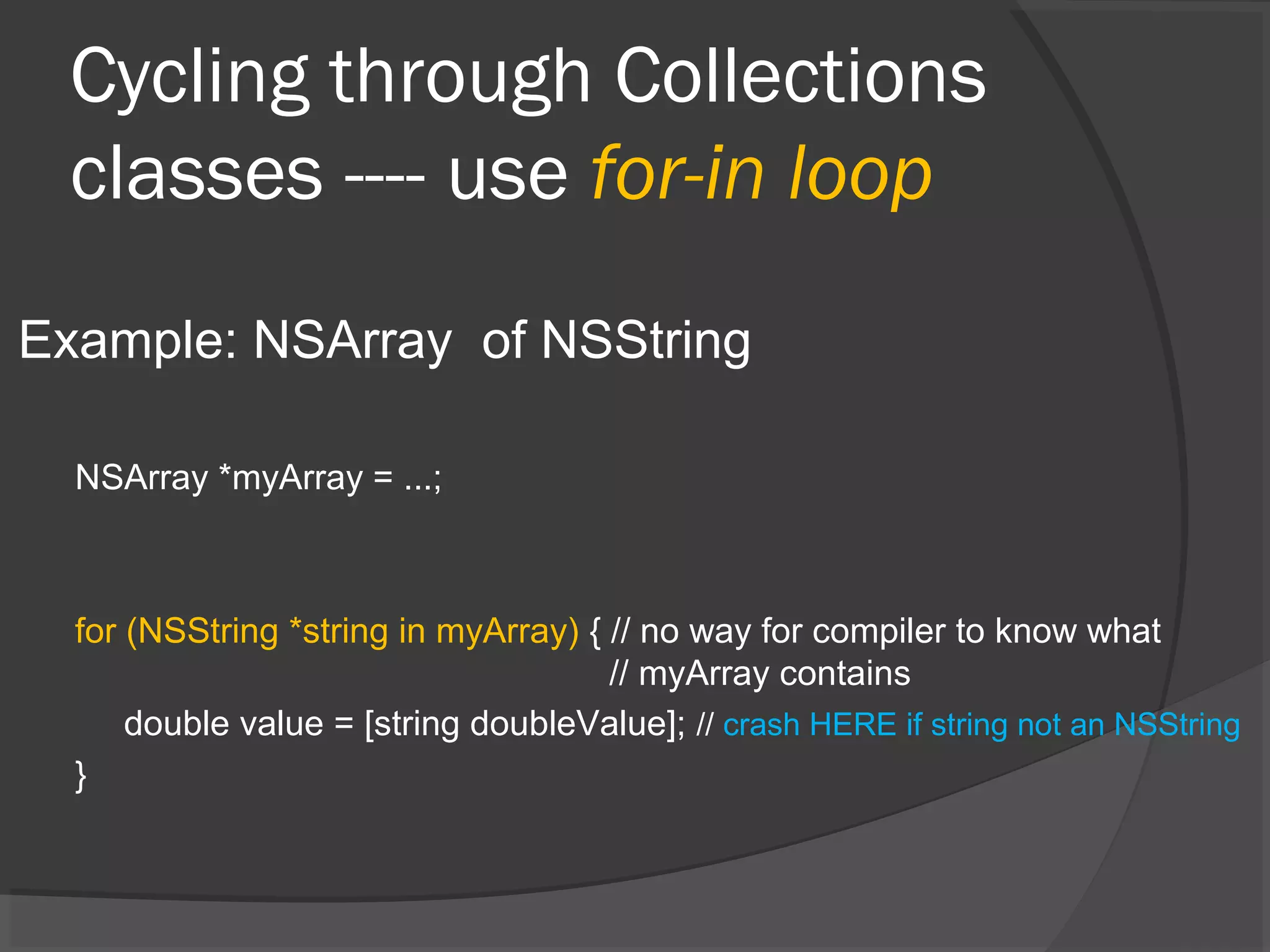 Cycling through Collections classes ---- use for-in loop Example: NSArray of NSString NSArray *myArray = ...; for (NSString *string in myArray) { // no way for compiler to know what // myArray contains double value = [string doubleValue]; // crash HERE if string not an NSString } 