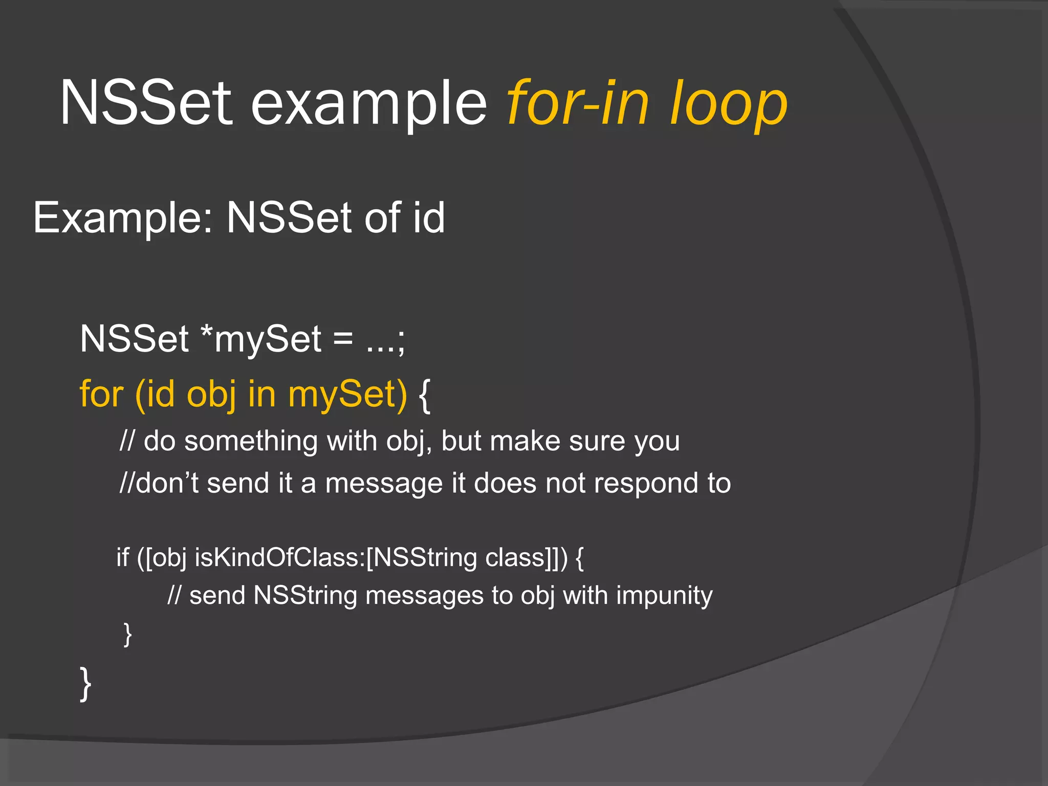 NSSet example for-in loop Example: NSSet of id NSSet *mySet = ...; for (id obj in mySet) { // do something with obj, but make sure you //don’t send it a message it does not respond to if ([obj isKindOfClass:[NSString class]]) { // send NSString messages to obj with impunity } } 