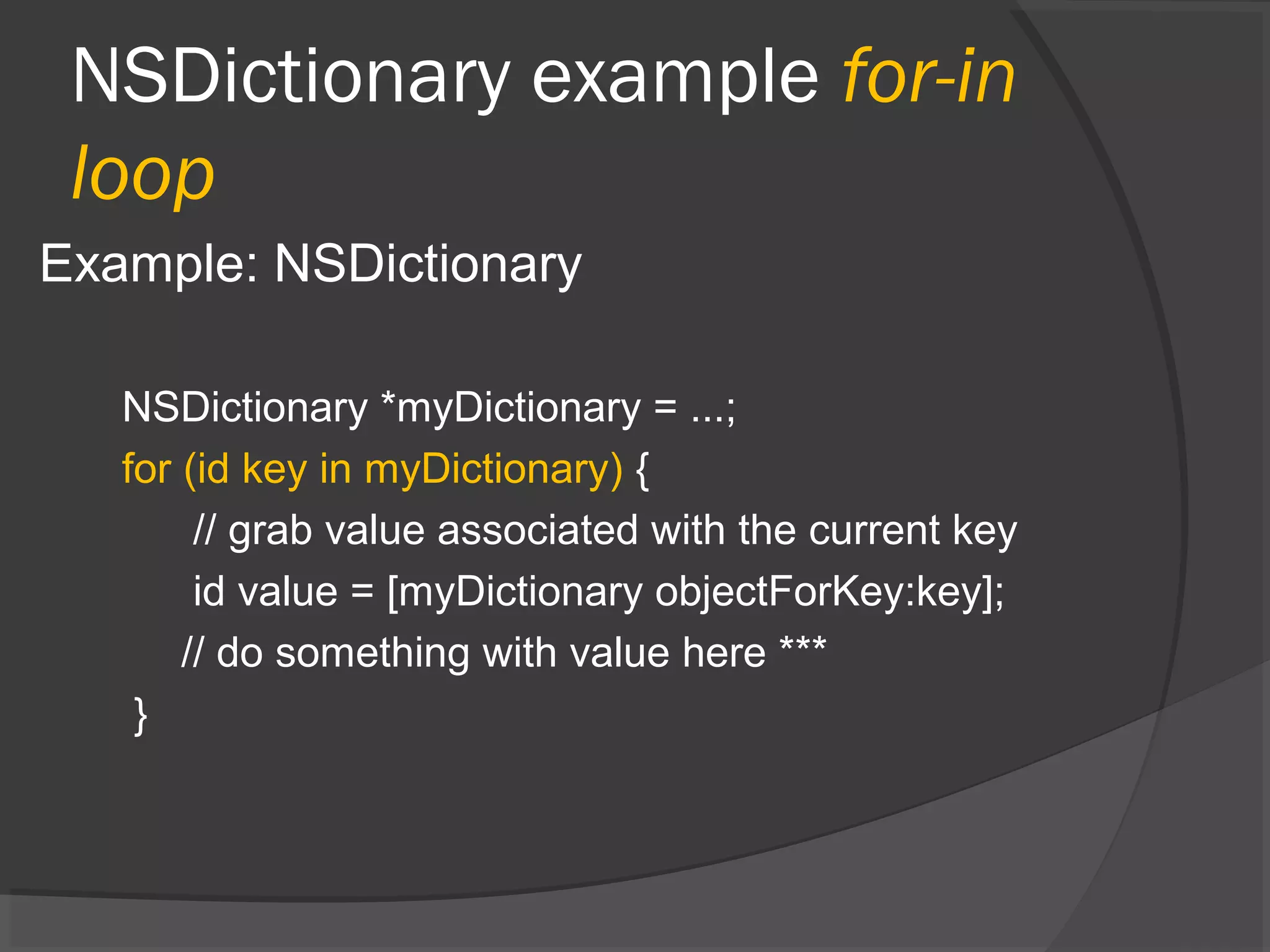 NSDictionary example for-in loop Example: NSDictionary NSDictionary *myDictionary = ...; for (id key in myDictionary) { // grab value associated with the current key id value = [myDictionary objectForKey:key]; // do something with value here *** } 