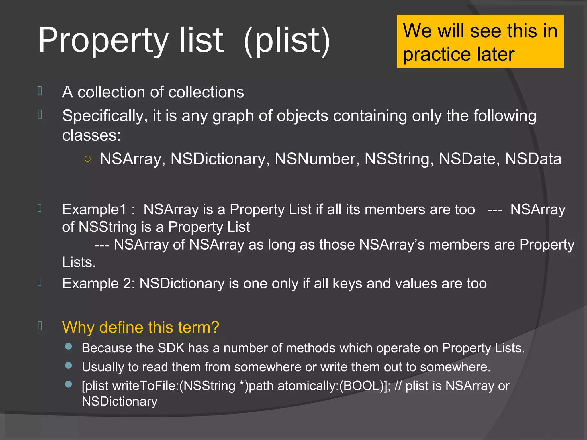 Property list (plist)  A collection of collections  Specifically, it is any graph of objects containing only the following classes: ○ NSArray, NSDictionary, NSNumber, NSString, NSDate, NSData  Example1 : NSArray is a Property List if all its members are too --- NSArray of NSString is a Property List --- NSArray of NSArray as long as those NSArray’s members are Property Lists.  Example 2: NSDictionary is one only if all keys and values are too  Why define this term?  Because the SDK has a number of methods which operate on Property Lists.  Usually to read them from somewhere or write them out to somewhere.  [plist writeToFile:(NSString *)path atomically:(BOOL)]; // plist is NSArray or NSDictionary We will see this in practice later 