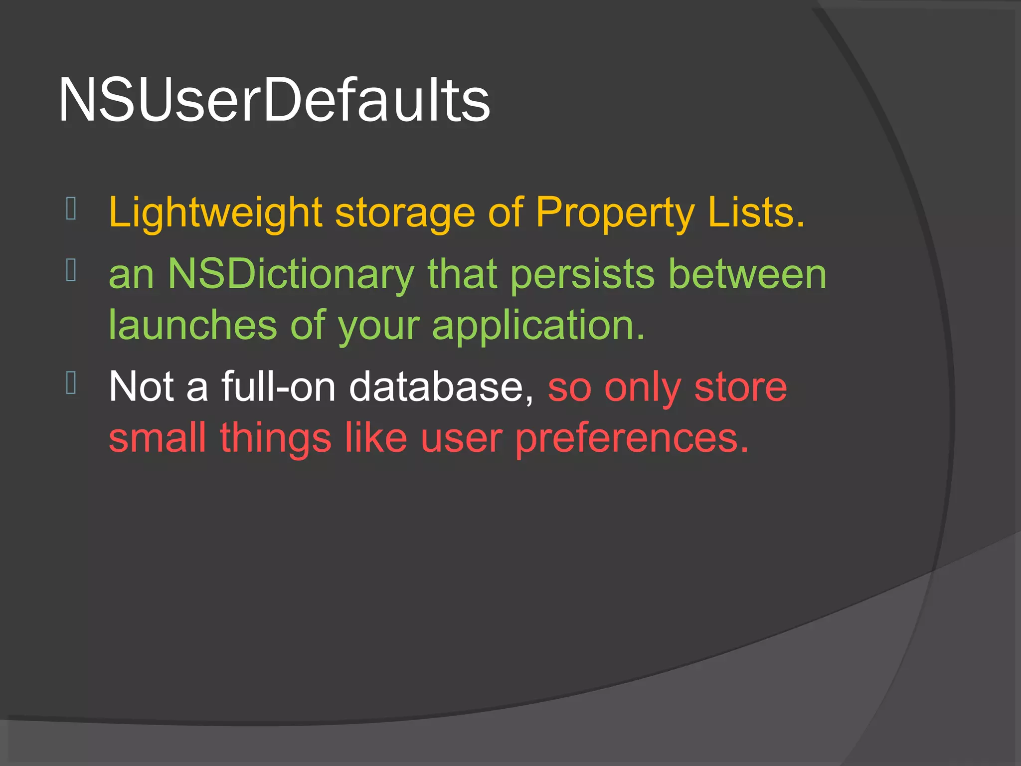 NSUserDefaults  Lightweight storage of Property Lists.  an NSDictionary that persists between launches of your application.  Not a full-on database, so only store small things like user preferences. 
