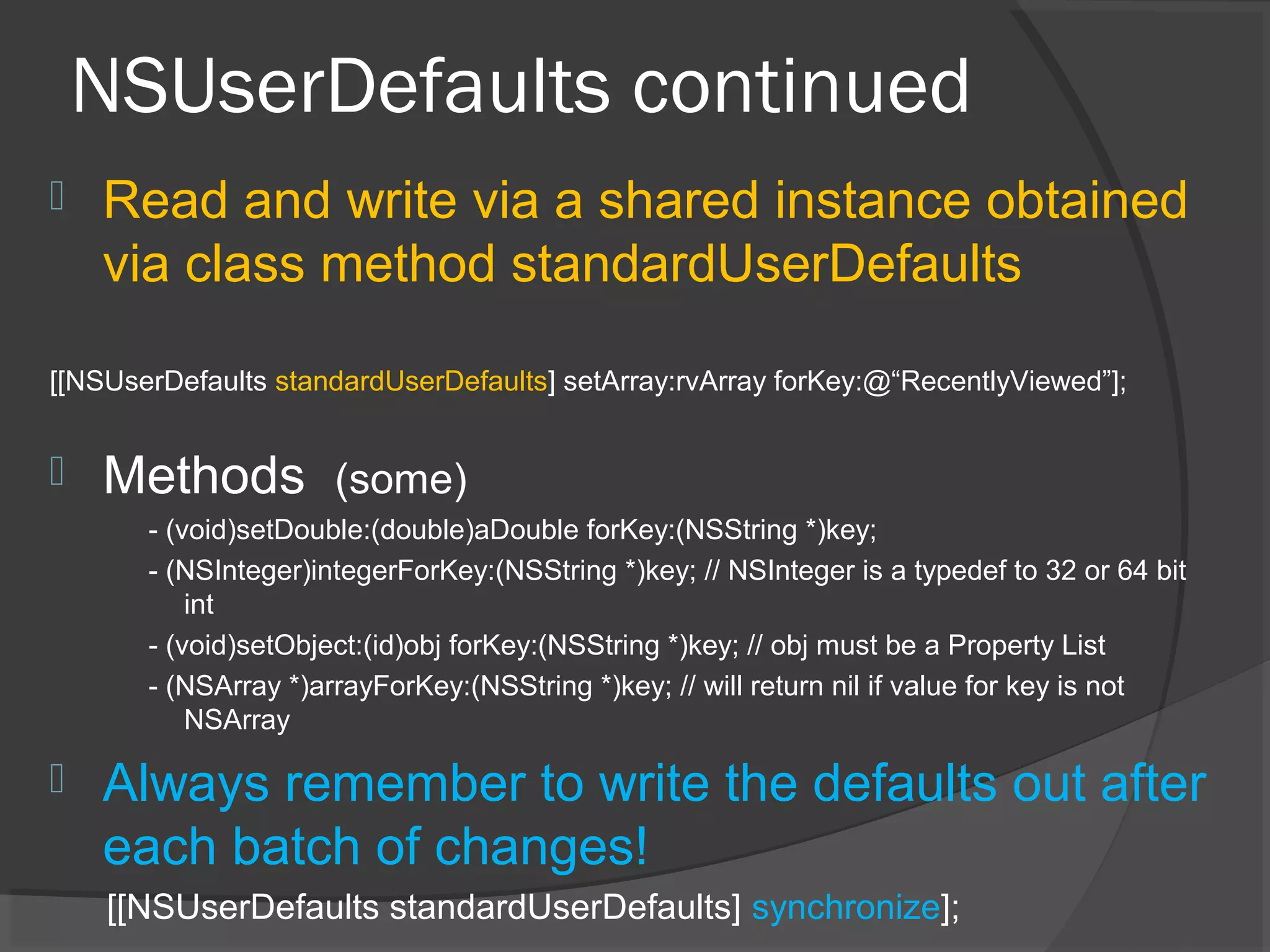 NSUserDefaults continued  Read and write via a shared instance obtained via class method standardUserDefaults [[NSUserDefaults standardUserDefaults] setArray:rvArray forKey:@“RecentlyViewed”];  Methods (some) - (void)setDouble:(double)aDouble forKey:(NSString *)key; - (NSInteger)integerForKey:(NSString *)key; // NSInteger is a typedef to 32 or 64 bit int - (void)setObject:(id)obj forKey:(NSString *)key; // obj must be a Property List - (NSArray *)arrayForKey:(NSString *)key; // will return nil if value for key is not NSArray  Always remember to write the defaults out after each batch of changes! [[NSUserDefaults standardUserDefaults] synchronize]; 