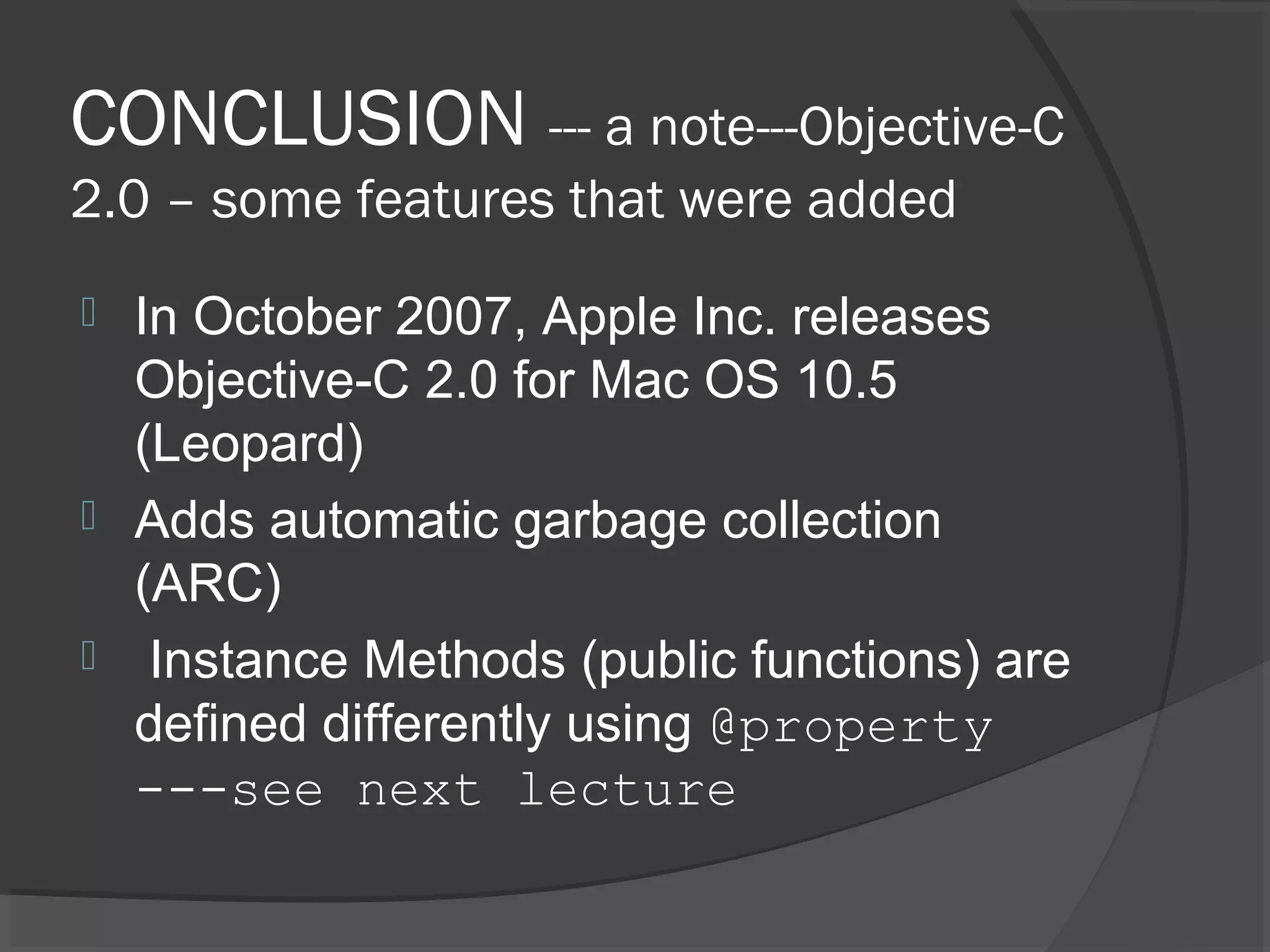 CONCLUSION --- a note---Objective-C 2.0 – some features that were added  In October 2007, Apple Inc. releases Objective-C 2.0 for Mac OS 10.5 (Leopard)  Adds automatic garbage collection (ARC)  Instance Methods (public functions) are defined differently using @property ---see next lecture 