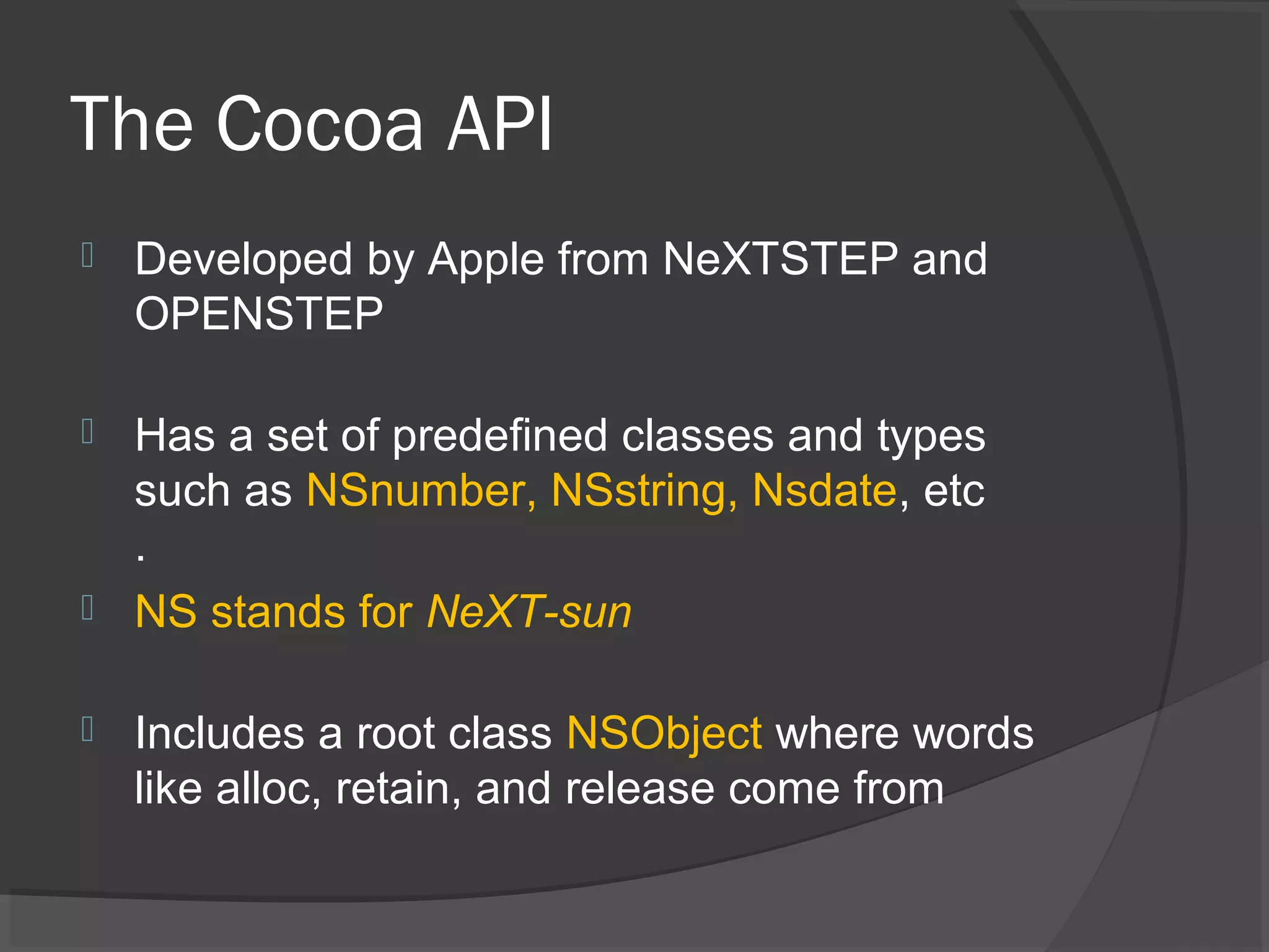 The Cocoa API  Developed by Apple from NeXTSTEP and OPENSTEP  Has a set of predefined classes and types such as NSnumber, NSstring, Nsdate, etc .  NS stands for NeXT-sun  Includes a root class NSObject where words like alloc, retain, and release come from 