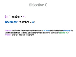 Objective C
int *number = 4;
NSInteger *number = 4;
Primitive veri tiplerini tercih edebilecegimiz gibi bir de NSValue sınıfından türeyen NSInteger gibi
veri tiplerini de tercih edebiliriz. Özellikle performans gerektiren kısımlarda (döngüler vb.)
primitive tipler çok daha hızlı sonuc verir.
 