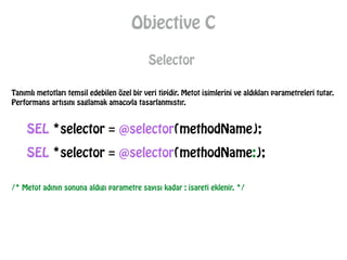 Objective C
Selector
Tanımlı metotları temsil edebilen özel bir veri tipidir. Metot isimlerini ve aldıkları parametreleri tutar.
Performans artısını saglamak amacıyla tasarlanmıstır.
SEL *selector = @selector(methodName:);
/* Metot adının sonuna aldıgı parametre sayısı kadar : isareti eklenir. */
SEL *selector = @selector(methodName);
 