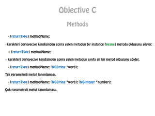 Objective C
Methods
- (returnType) methodName;
- karakteri derleyeciye kendisinden sonra gelen metodun bir instance (nesne) metodu oldugunu söyler.
+ (returnType) methodName;
+ karakteri derleyeciye kendisinden sonra gelen metodun sınıfa ait bir metod oldugunu söyler.
- (returnType) methodName: (NSString *word);
Tek parametreli metot tanımlaması.
- (returnType) methodName: (NSString *word): (NSInteger *number);
Çok parametreli metot tanımlaması.
 