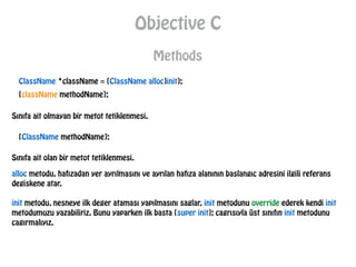 Objective C
Methods
ClassName *className = [ClassName alloc]init];
[className methodName];
Sınıfa ait olmayan bir metot tetiklenmesi.
[ClassName methodName];
Sınıfa ait olan bir metot tetiklenmesi.
alloc metodu, hafızadan yer ayrılmasını ve ayrılan hafıza alanının baslangıc adresini ilgili referans
degiskene atar.
init metodu, nesneye ilk deger ataması yapılmasını saglar. init metodunu override ederek kendi init
metodumuzu yazabiliriz. Bunu yaparken ilk basta [super init]; cagrısıyla üst sınıfın init metodunu
cagırmalıyız.
 