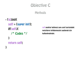 Objective C
Methods
- (id)init{
self = [super init];
if(self){
/* Codes */
}
return self;
}
self anahtar kelimesi aynı sınıf icerisindeki
metotların tetiklenmesini saglamak icin
kullanılmaktadır.
 