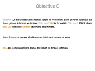 Objective C
Objective C, C’nin üzerine yazılmıs nesneye yönelik bir programlama dilidir. En yaygın kullanıldıgı alan
Cocoa çatısının kullanıldıgı yazılımlardır. Objective C, GCC ile derlenebilir. Objective C, 1980’li yıllarda
Brad Cox tarafından Stepstone adlı sirkette gelistirilmistir.
!
!
Cocoa Framework, nesneye yönelik program gelistirmeyi saglayan bir yapıdır.
!
!
GCC, çok çesitli programlama dillerini destekleyen bir derleyici sistemidir.
 