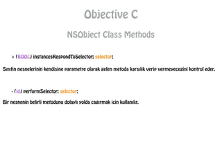 Objective C
NSObject Class Methods
+ (BOOL) instancesRespondToSelector: selector;
Sınıfın nesnelerinin kendisine parametre olarak gelen metoda karsılık verip vermeyecegini kontrol eder.
- (id) performSelector: selector;
Bir nesnenin belirli metodunu dolaylı yolda cagırmak icin kullanılır.
 
