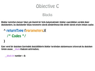 Objective C
Blocks
Bloklar metotlara benzer fakat çok önemli bir farkı bulunmaktadır; bloklar cagırıldıkları yerdeki diger
degiskenlere, bu degiskenler bloga parametre olarak gönderilmese bile direkt olarak erisim imkanı saglar.
^ returnType (parameters){
/* Codes */
}
Eger yerel bir degisken üzerindeki degisikliklerin bloklar tarafından algılanmasını istiyorsak bu degisken
tipinin onune __block ifadesini getirmeliyiz.
__block int number = 8;
 