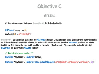 Objective C
Arrays
C’ den miras alınan dizi yapısı Objective C’ de de kullanılabilir.
NSString *myArray[5];
myArray[4] = @“İstanbul”;
Objective C’ de kullanılan dizi sınıfı ise NSArray sınıfıdır. C dizilerinden farklı olarak boyut kontrolü yapar
ve dizinin eleman sayısından yüksek bir indeksteki veriye erisimi engeller. NSArray sınıfının bir baska
özelligi de dizi elemanlarının farklı sınıfıların nesneleri olabilmesidir. Dizi elemanlarından birinin tipi
NSString, bir digerininki NSDate olabilir.
/* Dizi olusturmayı saglar. */
NSArray *myArray = [NSArray array];
NSArray *myArray = [NSArray alloc]initWithObjects: @“İstanbul”, @“Ankara”, @“Sivas”, nil];
 
