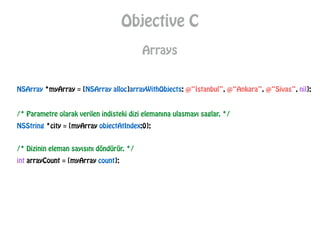 Objective C
Arrays
NSArray *myArray = [NSArray alloc]arrayWithObjects: @“İstanbul”, @“Ankara”, @“Sivas”, nil];
/* Parametre olarak verilen indisteki dizi elemanına ulasmayı saglar. */
NSString *city = [myArray objectAtIndex:0];
/* Dizinin eleman sayısını döndürür. */
int arrayCount = [myArray count];
 