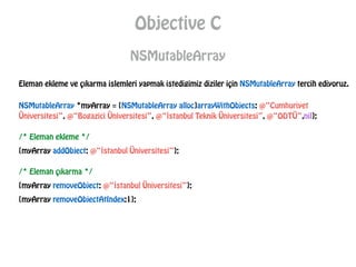 Objective C
NSMutableArray
Eleman ekleme ve çıkarma islemleri yapmak istedigimiz diziler için NSMutableArray tercih ediyoruz.
NSMutableArray *myArray = [NSMutableArray alloc]arrayWithObjects: @“Cumhuriyet
Üniversitesi”, @“Bogazici Üniversitesi”, @“İstanbul Teknik Üniversitesi”, @“ODTÜ”,nil];
/* Eleman ekleme */
[myArray addObject: @“İstanbul Üniversitesi”];
/* Eleman çıkarma */
[myArray removeObject: @“İstanbul Üniversitesi”];
[myArray removeObjectAtIndex:1];
 
