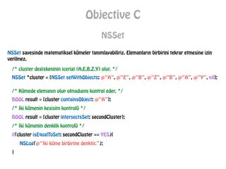 Objective C
NSSet
NSSet sayesinde matematiksel kümeler tanımlayabiliriz. Elemanların birbirini tekrar etmesine izin
verilmez.
/* cluster degiskeninin icerigi {A,E,B,Z,Y} olur. */
NSSet *cluster = [NSSet setWithObjects: @“A”, @“E”, @“B”, @“Z”, @“B”, @“A”, @“Y”, nil];
/* Kümede elemanın olup olmadıgını kontrol eder. */
BOOL result = [cluster containsObject: @“A”];
/* İki kümenin kesisim kontrolü */
BOOL result = [cluster intersectsSet: secondCluster];
/* İki kümenin denklik kontrolü */
if(cluster isEqualToSet: secondCluster == YES){
NSLog(@“İki küme birbirine denktir.”);
}
 