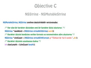 Objective C
NSString - NSMutableString
NSMutableString, NSString sınıfının degistirilebilir versiyonudur.
/* Var olan bir karakter dizisinden yeni bir karakter dizisi olusturur. */
NSString *newWord = [NSString stringWithString: word];
/* Karakter dizisini kendisine verilen formata ve parametrelere göre olusturma */
NSString *cityCount = [NSString stringWithFormat: @“Türkiye’de %d il vardır.”, 81];
/* Karakter dizisinin uzunlugunu bulma */
int charLength = [cityCount length];
 