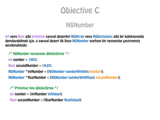 Objective C
NSNumber
int veya float gibi primitive sayısal degerleri NSArray veya NSDictionary gibi bir koleksiyonda
depolayabilmek için, o sayısal degeri ilk önce NSNumber sınıfının bir nesnesine çevirmemiz
gerekmektedir.
/* NSNumber nesnesine dönüstürme */
int number = 1907;
float secondNumber = 19.07;
NSNumber *intNumber = [NSNumber numberWithInt: number];
NSNumber *floatNumber = [NSNumber numberWithFloat: secondNumber];
/* Primitive tipe dönüstürme */
int number = [intNumber intValue];
float secondNumber = [floatNumber floatValue];
 