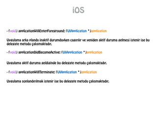 iOS
- (void) applicationWillEnterForeground: (UIApplication *)application
Uygulama arka planda inaktif durumdayken cagırılır ve yeniden aktif duruma gelmesi istenir ise bu
delegate metodu çalısmaktadır.
- (void) applicationDidBecomeActive: (UIApplication *)application
Uygulama aktif duruma geldiginde bu delegate metodu çalısmaktadır.
- (void) applicationWillTerminate: (UIApplication *)application
Uygulama sonlandırılmak istenir ise bu delegate metodu çalısmaktadır.
 
