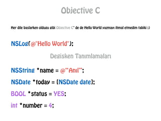 Objective C
NSLog(@"Hello World");
Her dile baslarken oldugu gibi Objective C’ de de Hello World yazmayı ihmal etmedim tabiki :)
Degisken Tanımlamaları
NSString *name = @“Anıl”;
NSDate *today = [NSDate date];
BOOL *status = YES;
int *number = 4;
 