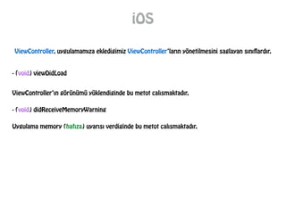 iOS
ViewController, uygulamamıza ekledigimiz ViewController’ların yönetilmesini saglayan sınıflardır.
- (void) viewDidLoad
ViewController’ın görünümü yüklendiginde bu metot calısmaktadır.
- (void) didReceiveMemoryWarning
Uygulama memory (hafıza) uyarısı verdiginde bu metot calısmaktadır.
 