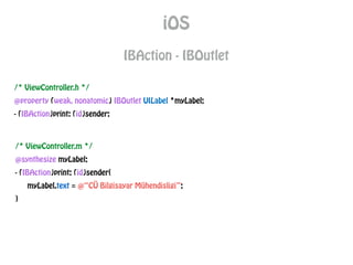 iOS
IBAction - IBOutlet
/* ViewController.h */
@property (weak, nonatomic) IBOutlet UILabel *myLabel;
- (IBAction)print: (id)sender;
/* ViewController.m */
@synthesize myLabel;
- (IBAction)print: (id)sender{
myLabel.text = @“CÜ Bilgisayar Mühendisligi”;
}
 