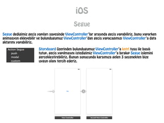iOS
Segue
Segue dedigimiz gecis yapıları sayesinde ViewController’lar arasında gecis yapabiliriz, bunu yaparken
animasyon ekleyebilir ve bulundugumuz ViewController’dan gecis yapacagımızı ViewController’a data
aktarımı yapabiliriz.
Storyboard üzerinden bulundugumuz ViewController’a kntrl tusu ile basılı
tutup, gecis yapılmasını istedigimiz ViewController’a bırakıp Segue islemini
gerceklestirebiliriz. Bunun sonucunda karsımıza gelen 3 secenekten bize
uygun olanı tercih ederiz.
 