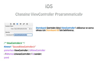 iOS
Changing ViewController Programmatically
Storyboard üzerinden ikinci ViewController’ı ekliyoruz ve ayırıcı
olması icin Storyboard ID’sini belirliyoruz.
/* ViewController.h */
#import “SecondViewController.h”
@interface ViewController : UIViewController
- (IBAction)changeController: (id)sender;
@end
 