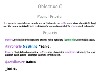 Objective C
Public - Private
.h dosyasında tanımladıgımız metotlarımız ve degiskenlerimiz public olarak görev görmektedir fakat
metotlarımızı ve degiskenlerimizi .m dosyasında tanımladıgımız takdirde private olarak çalısacaktır.
Property
Property, nesnelerin üye degiskenine erisimin nokta notasyonu (dot notation) ile olmasını saglar.
@property NSString *name;
Property olarak kullanılan nesnelere .m dosyasında ulasmak icin @synthesize etmek gerekir veya
degisken adının basına _ eklenerek kullanımı gerekmektedir.
@synthesize name;
_name;
 
