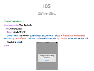 iOS
UIAlertView
/* ViewController.m */
@implementation ViewController
- (void)viewDidLoad{
[super viewDidLoad];
UIAlertView *alertView = [UIAlertView alloc]initWithTitle: @“CÜ Bilgisayar Mühendisligi”
message: @“Anıl SÖZERİ” delegate: self cancelButtonTittle: @“Tamam” otherButtonTitles: nil];
[alertView show];
@end
 