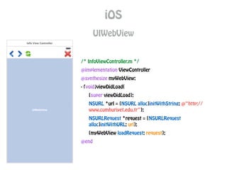iOS
UIWebView
/* InfoViewController.m */
@implementation ViewController
@synthesize myWebView;
- (void)viewDidLoad{
[super viewDidLoad];
NSURL *url = [NSURL alloc]initWithString: @“http://
www.cumhuriyet.edu.tr”];
NSURLRequest *request = [NSURLRequest
alloc]initWithURL: url];
[myWebView loadRequest: request];
@end
 