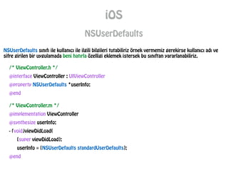 iOS
NSUserDefaults
/* ViewController.h */
@interface ViewController : UIViewController
@property NSUserDefaults *userInfo;
@end
/* ViewController.m */
@implementation ViewController
@synthesize userInfo;
- (void)viewDidLoad{
[super viewDidLoad];
userInfo = [NSUserDefaults standardUserDefaults];
@end
NSUserDefaults sınıfı ile kullanıcı ile ilgili bilgileri tutabiliriz örnek vermemiz gerekirse kullanıcı adı ve
sifre girilen bir uygulamada beni hatırla özelligi eklemek istersek bu sınıftan yararlanabiliriz.
 