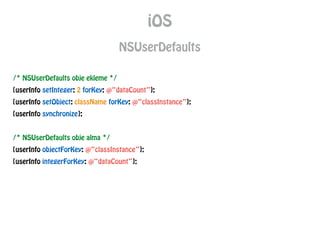 iOS
NSUserDefaults
/* NSUserDefaults obje ekleme */
[userInfo setInteger: 2 forKey: @“dataCount”];
[userInfo setObject: className forKey: @“classInstance”];
[userInfo synchronize];
!
/* NSUserDefaults obje alma */
[userInfo objectForKey: @“classInstance”];
[userInfo integerForKey: @“dataCount”];
 
