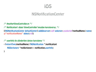 iOS
NSNotificationCenter
/* AnotherViewController.m */
/* Notification’ı diger ViewController’ımızdan karsılıyoruz. */
[[NSNotificationCenter defaultCenter] addObserver: self selector: @selector(methodName) name:
@“notificationName” object: nil];
!
/* userInfo ile gönderilen datayı karsılama */
- (returnType)methodName: (NSNotification *)notification{
NSDictionary *myDictionary = notification.userInfo;
}
 
