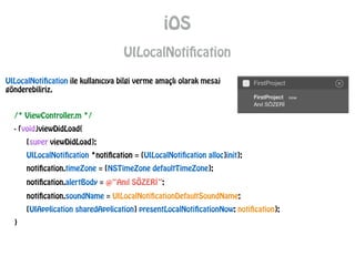 iOS
UILocalNotification
/* ViewController.m */
- (void)viewDidLoad{
[super viewDidLoad];
UILocalNotification *notification = [UILocalNotification alloc]init];
notification.timeZone = [NSTimeZone defaultTimeZone];
notification.alertBody = @“Anıl SÖZERİ”;
notification.soundName = UILocalNotificationDefaultSoundName;
[UIApplication sharedApplication] presentLocalNotificationNow: notification];
}
UILocalNotification ile kullanıcıya bilgi verme amaçlı olarak mesaj
gönderebiliriz.
 