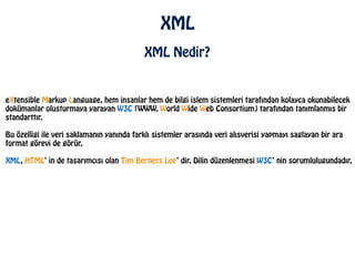 XML
XML Nedir?
eXtensible Markup Language, hem insanlar hem de bilgi islem sistemleri tarafından kolayca okunabilecek
dokümanlar olusturmaya yarayan W3C (WWW, World Wide Web Consortium) tarafından tanımlanmıs bir
standarttır.
!
Bu özelligi ile veri saklamanın yanında farklı sistemler arasında veri alısverisi yapmayı saglayan bir ara
format görevi de görür.
!
XML, HTML’ in de tasarımcısı olan Tim Berners Lee’ dir. Dilin düzenlenmesi W3C’ nin sorumlulugundadır.
 