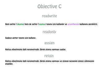 Objective C
readwrite
Hem getter (okuma) hem de setter (yazma) tanımı icin kullanılır ve @synthesize kullanımı gerektirir.
readonly
Sadece getter tanımı icin kullanır.
assign
Hafıza yönetimiyle ilgili parametredir. Direk atama yapmayı saglar.
retain
Hafıza yönetimiyle ilgili parametredir. Direk atama yapmayı ve atanan nesnenin izinsiz silinmesini
engeller.
 