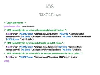 iOS
NSXMLParser
/* ViewController.m */
@implementation ViewController
/* XML elementlerinin parse islemi basladıgında bu metot calısır. */
- (void)parser: (NSXMLParser *)parser didStartElement: (NSString *)elementName
namespaceURI: (NSString *)namespaceURI qualifiedName: (NSString *)qName attributes:
(NSDictionary *)attributeDict;
/* XML elementlerinin parse islemi bittiginde bu metot calısır. */
- (void)parser: (NSXMLParser *)parser didEndElement: (NSString *)elementName
namespaceURI: (NSString *)namespaceURI qualifiedName: (NSString *)qName;
/* XML elementlerinin parse isleminde karakterler bulundugunda bu metot calısır. */
- (void)parser: (NSXMLParser *)parser foundCharacters: (NSString *)string;
@end
 