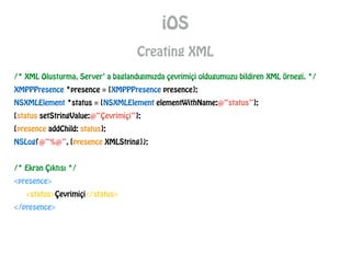iOS
Creating XML
/* XML Olusturma, Server’ a baglandıgımızda çevrimiçi oldugumuzu bildiren XML örnegi. */
XMPPPresence *presence = [XMPPPresence presence];
NSXMLElement *status = [NSXMLElement elementWithName:@“status”];
[status setStringValue:@“Çevrimiçi”];
[presence addChild: status];
NSLog(@“%@”, [presence XMLString]);
!
/* Ekran Çıktısı */
<presence>
<status>Çevrimiçi</status>
</presence>
 