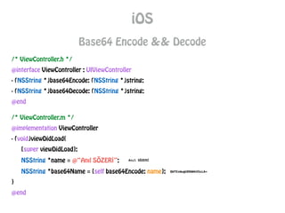 iOS
Base64 Encode && Decode
/* ViewController.h */
@interface ViewController : UIViewController
- (NSString *)base64Encode: (NSString *)string;
- (NSString *)base64Decode: (NSString *)string;
@end
/* ViewController.m */
@implementation ViewController
- (void)viewDidLoad{
[super viewDidLoad];
NSString *name = @“Anıl SÖZERİ”;
NSString *base64Name = [self base64Encode: name];
}
@end
 
