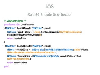 iOS
Base64 Encode && Decode
/* ViewController.m */
@implementation ViewController
- (NSString *)base64Encode: (NSString *)string{
NSString *base64String = [[string dataUsingEncoding: NSUTF8StringEncoding]
base64EncodedStringWithOptions:0];
return base64String;
}
- (NSString *)base64Decode: (NSString *)string{
NSData *decodedData = [[NSData alloc]initWithBase64EncodingString: string options:
NSDataBase64DecodingIgnoreUnknownCharacters];
NSString *decodeString = [NSString alloc]initWithData: decodedData encoding:
NSUTF8StringEncoding];
return decodeString;
@end
 