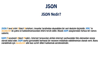 JSON
JSON Nedir?
JSON (JavaScript Object Notation), insanlar tarafından okunabilen bir veri degisim biçimidir. XML’ in
JavaScript ile çokta iyi kullanılmamasından ötürü tercih edilir. Klasik DOM agaçlarından farksız bir yapıya
sahiptir.
!
DOM (Document Object Model), İnternet tarayıcıları girilen internet sayfasındaki tüm elemanları nesne
olarak kabul eder. DOM sayfa içerisindeki herhangi bir nesneye müdahale edebilmemize olanak verir. Bunu
yapabilmek için JavaScript gibi bazı script dilleri kullanmak gerekmektedir.
 