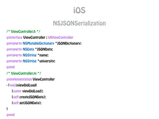 iOS
NSJSONSerialization
/* ViewController.h */
@interface ViewController : UIViewController
@property NSMutableDictionary *JSONDictionary;
@property NSData *JSONData;
@property NSString *name;
@property NSString *university;
@end
/* ViewController.m */
@implementation ViewController
- (void)viewDidLoad{
[super viewDidLoad];
[self createJSONData];
[self getJSONData];
}
@end
 