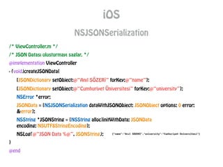 /* ViewController.m */
/* JSON Datası olusturmayı saglar. */
@implementation ViewController
- (void)createJSONData{
[JSONDictionary setObject:@“Anıl SÖZERİ” forKey:@“name”];
[JSONDictionary setObject:@“Cumhuriyet Üniversitesi” forKey:@“university”];
NSError *error;
JSONData = [NSJSONSerialization dataWithJSONObject: JSONObject options: 0 error:
&error];
NSString *JSONString = [NSString alloc]initWithData: JSONData
encoding: NSUTF8StringEncoding];
NSLog(@“JSON Data %@”, JSONString);
}
@end
iOS
NSJSONSerialization
 