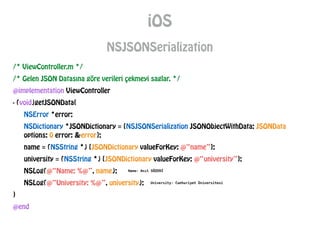 /* ViewController.m */
/* Gelen JSON Datasına göre verileri çekmeyi saglar. */
@implementation ViewController
- (void)getJSONData{
NSError *error;
NSDictionary *JSONDictionary = [NSJSONSerialization JSONObjectWithData: JSONData
options: 0 error: &error];
name = (NSString *) [JSONDictionary valueForKey: @“name”];
university = (NSString *) [JSONDictionary valueForKey: @“university”];
NSLog(@“Name: %@”, name);
NSLog(@“University: %@”, university);
}
@end
iOS
NSJSONSerialization
 