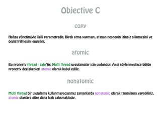 Objective C
copy
Hafıza yönetimiyle ilgili parametredir. Direk atma yapmayı, atanan nesnenin izinsiz silinmesini ve
degistirilmesini engeller.
atomic
Bu property thread - safe’tir. Multi thread uygulamalar icin uydundur. Aksi söylenmedikce bütün
property degiskenleri atomic olarak kabul edilir.
nonatomic
Multi thread bir uygulama kullanmayacagımız zamanlarda nonatomic olarak tanımlama yapabiliriz,
atomic olanlara göre daha hızlı calısmaktadır.
 