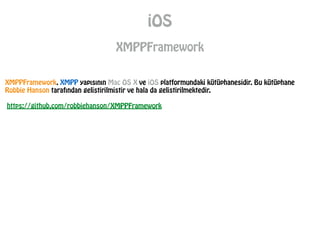 iOS
XMPPFramework
XMPPFramework, XMPP yapısının Mac OS X ve iOS platformundaki kütüphanesidir. Bu kütüphane
Robbie Hanson tarafından gelistirilmistir ve hala da gelistirilmektedir.
!
https://github.com/robbiehanson/XMPPFramework
 