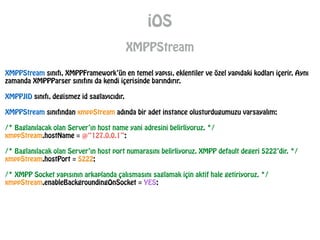 iOS
XMPPStream
XMPPStream sınıfı, XMPPFramework’ün en temel yapısı, eklentiler ve özel yapıdaki kodları içerir. Aynı
zamanda XMPPParser sınıfını da kendi içerisinde barındırır.
!
XMPPJID sınıfı, degismez id saglayıcıdır.
!
XMPPStream sınıfından xmppStream adında bir adet instance olusturdugumuzu varsayalım;
!
/* Baglanılacak olan Server’ın host name yani adresini belirliyoruz. */
xmppStream.hostName = @“127.0.0.1”;
!
/* Baglanılacak olan Server’ın host port numarasını belirliyoruz. XMPP default degeri 5222’dir. */
xmppStream.hostPort = 5222;
!
/* XMPP Socket yapısının arkaplanda çalısmasını saglamak için aktif hale getiriyoruz. */
xmppStream.enableBackgroundingOnSocket = YES;
 