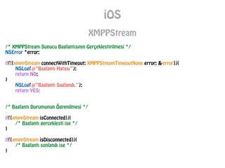 iOS
XMPPStream
/* XMPPStream Sunucu Baglantısının Gerçeklestirilmesi */
NSError *error;
!
if(![xmppStream connectWithTimeout: XMPPStreamTimeoutNone error: &error]){
NSLog(@“Baglantı Hatası”);
return NO;
}
NSLog(@“Baglantı Saglandı.”);
return YES;
!
!
/* Baglantı Durumunun Ögrenilmesi */
!
if([xmppStream isConnected]){
/* Baglantı gerceklesti ise */
}
!
if([xmppStream isDisconnected]){
/* Baglantı sonlandı ise */
}
 